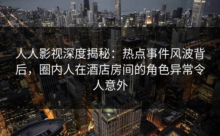 人人影视深度揭秘:热点事件风波背后,圈内人在酒店房间的角色异常令人意外 人人影视深度揭秘:热点事件风波背后,圈内人在酒店房间的角色异常令人意外