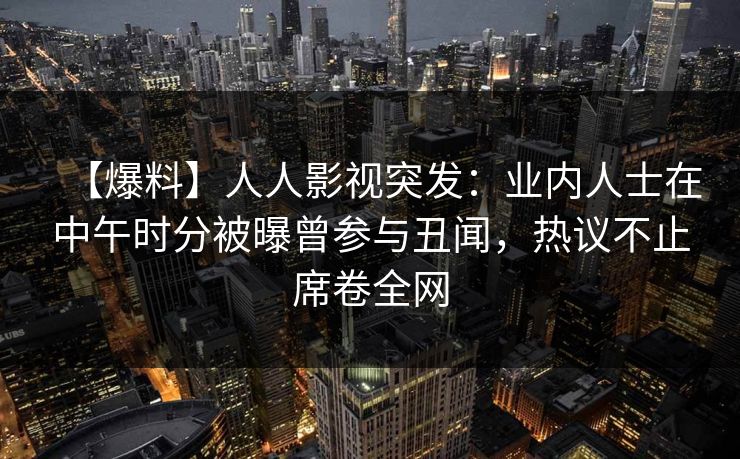 【爆料】人人影视突发：业内人士在中午时分被曝曾参与丑闻，热议不止席卷全网