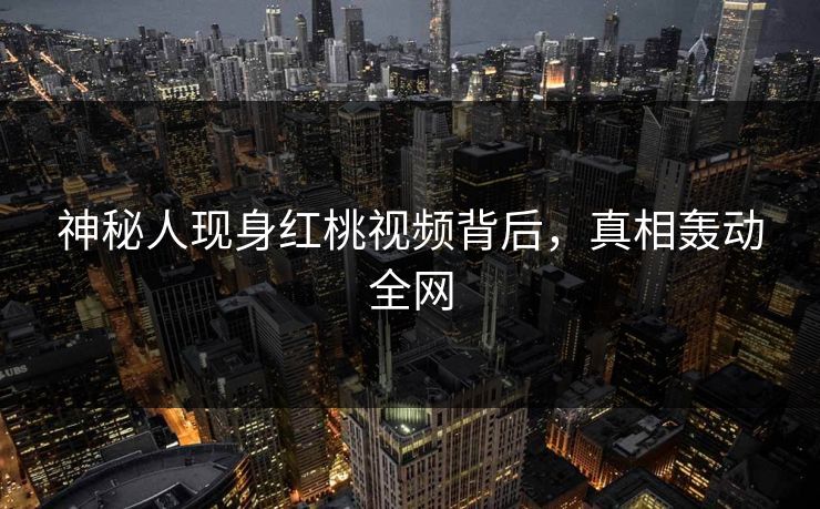 神秘人现身红桃视频背后，真相轰动全网