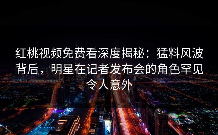 红桃视频免费看深度揭秘:猛料风波背后,明星在记者发布会的角色罕见令人意外 红桃视频免费看深度揭秘:猛料风波背后,明星在记者发布会的角色罕见令人意外