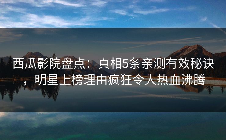 西瓜影院盘点：真相5条亲测有效秘诀，明星上榜理由疯狂令人热血沸腾