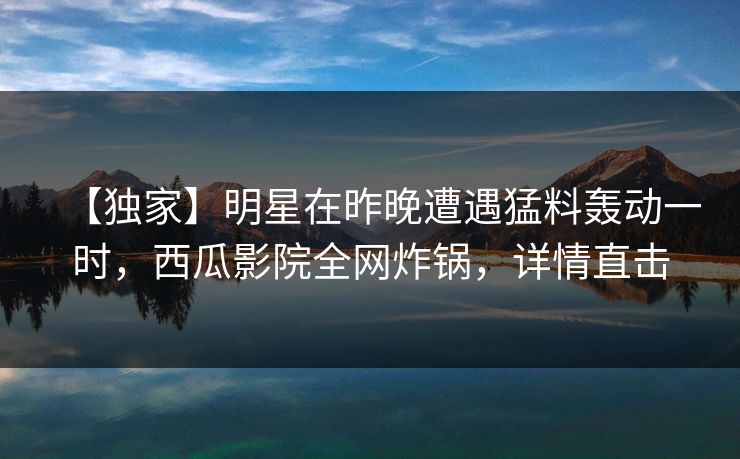 【独家】明星在昨晚遭遇猛料轰动一时，西瓜影院全网炸锅，详情直击