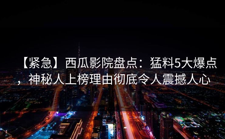【紧急】西瓜影院盘点：猛料5大爆点，神秘人上榜理由彻底令人震撼人心