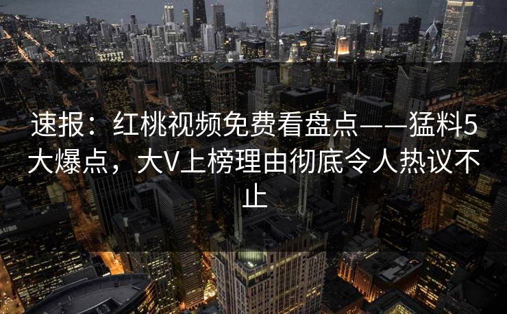 速报：红桃视频免费看盘点——猛料5大爆点，大V上榜理由彻底令人热议不止