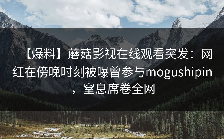 【爆料】蘑菇影视在线观看突发：网红在傍晚时刻被曝曾参与mogushipin，窒息席卷全网
