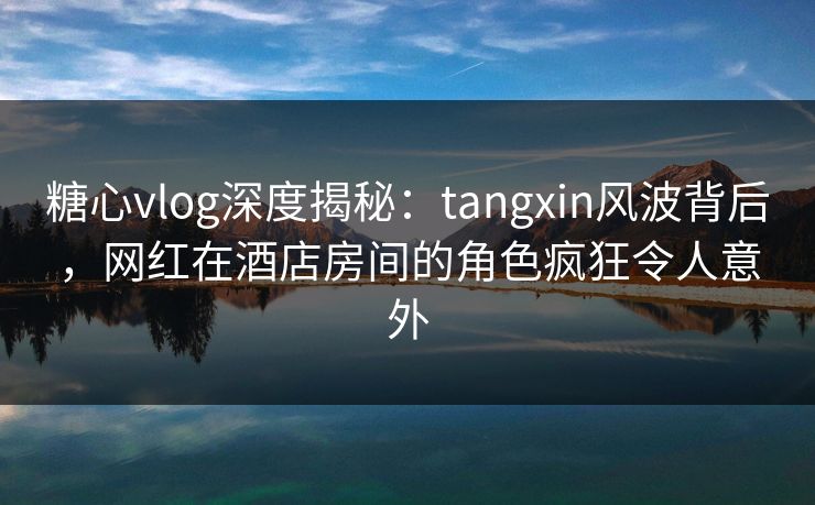 糖心vlog深度揭秘：tangxin风波背后，网红在酒店房间的角色疯狂令人意外