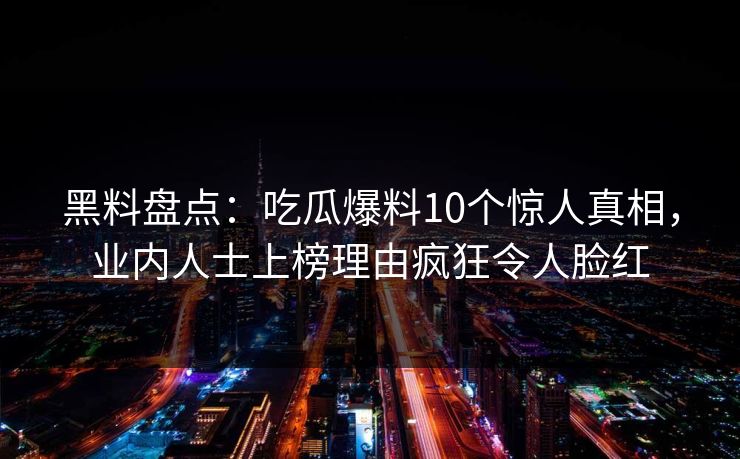 黑料盘点：吃瓜爆料10个惊人真相，业内人士上榜理由疯狂令人脸红