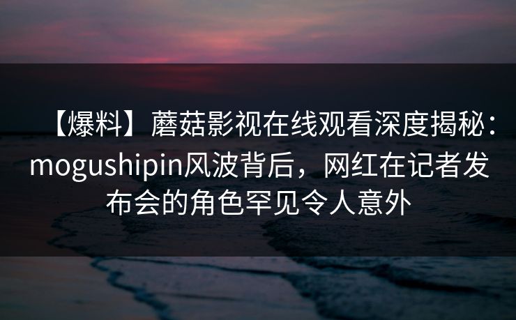 【爆料】蘑菇影视在线观看深度揭秘：mogushipin风波背后，网红在记者发布会的角色罕见令人意外