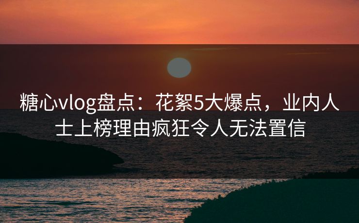 糖心vlog盘点：花絮5大爆点，业内人士上榜理由疯狂令人无法置信