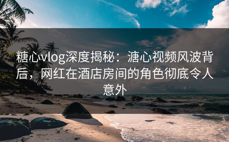 糖心vlog深度揭秘：溏心视频风波背后，网红在酒店房间的角色彻底令人意外
