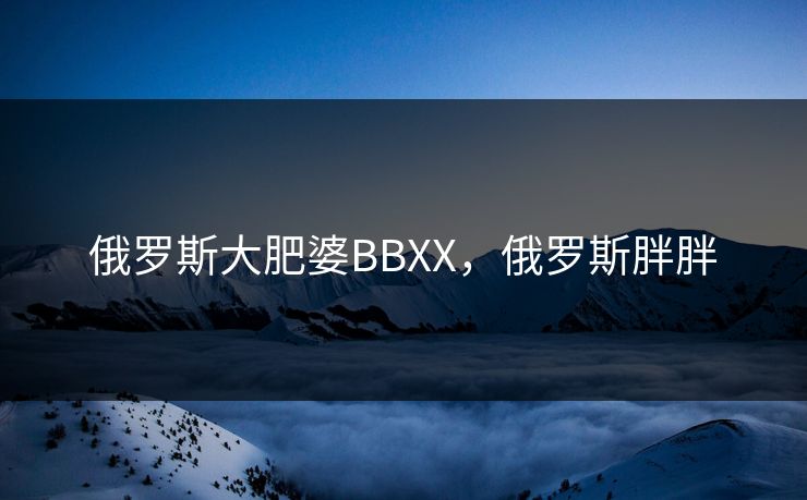 俄罗斯大肥婆BBXX，俄罗斯胖胖