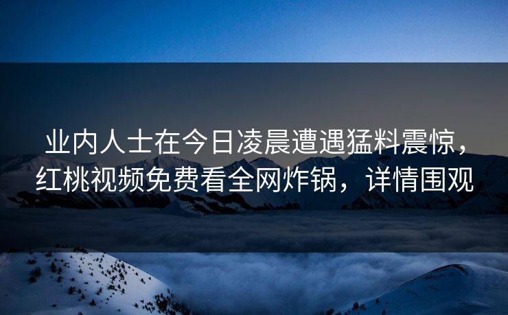 业内人士在今日凌晨遭遇猛料震惊，红桃视频免费看全网炸锅，详情围观