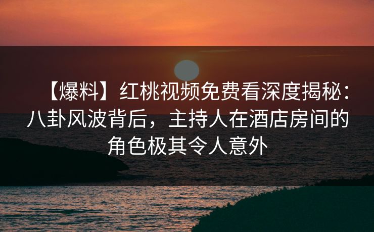 【爆料】红桃视频免费看深度揭秘：八卦风波背后，主持人在酒店房间的角色极其令人意外