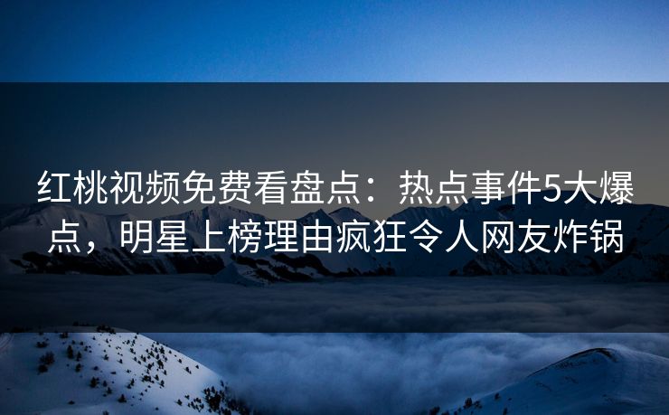 红桃视频免费看盘点：热点事件5大爆点，明星上榜理由疯狂令人网友炸锅