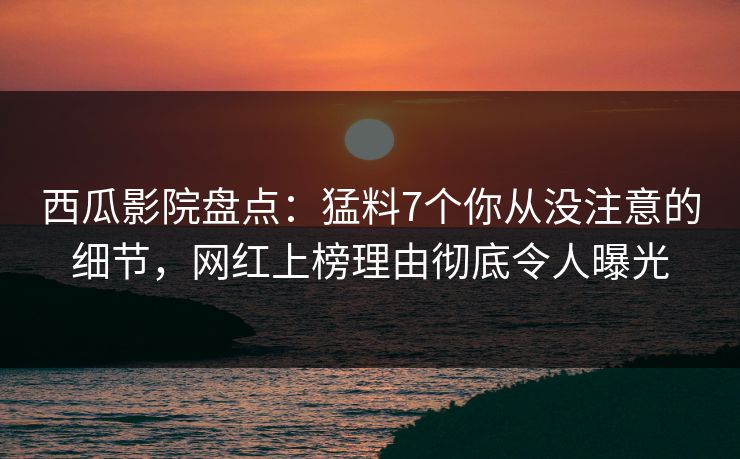 西瓜影院盘点：猛料7个你从没注意的细节，网红上榜理由彻底令人曝光