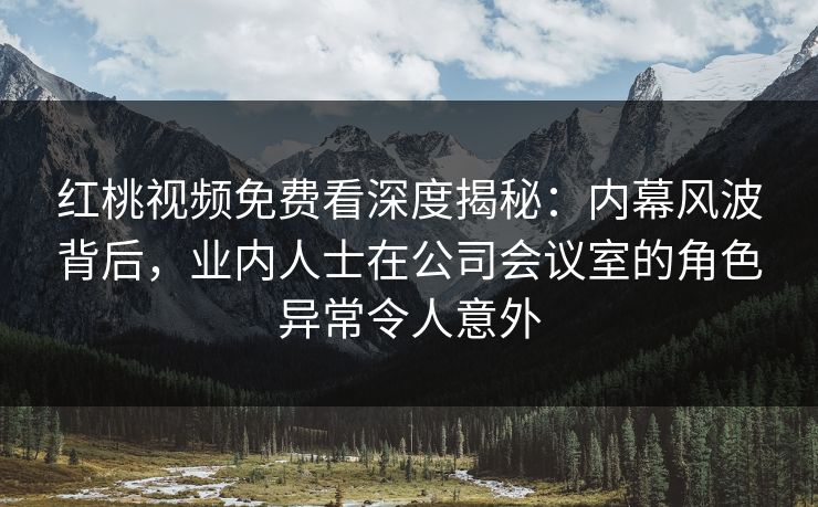 红桃视频免费看深度揭秘：内幕风波背后，业内人士在公司会议室的角色异常令人意外