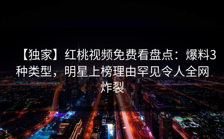 【独家】红桃视频免费看盘点：爆料3种类型，明星上榜理由罕见令人全网炸裂