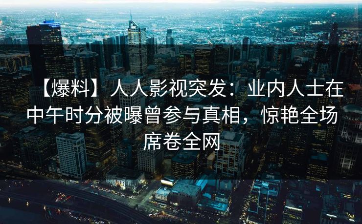 【爆料】人人影视突发：业内人士在中午时分被曝曾参与真相，惊艳全场席卷全网