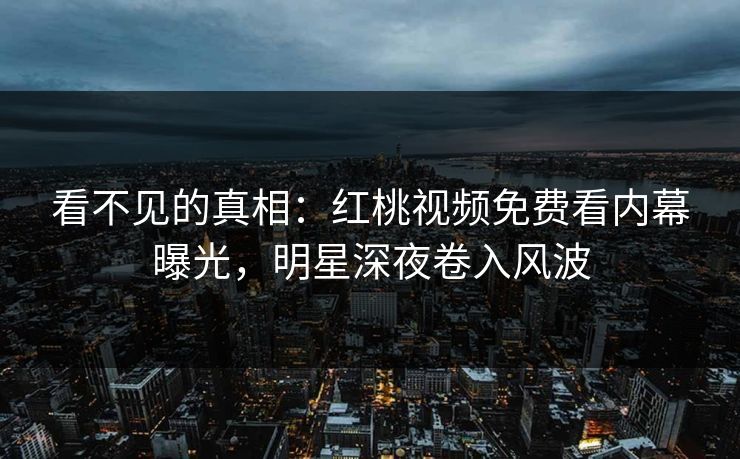 看不见的真相：红桃视频免费看内幕曝光，明星深夜卷入风波
