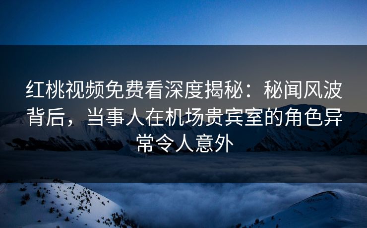 红桃视频免费看深度揭秘：秘闻风波背后，当事人在机场贵宾室的角色异常令人意外