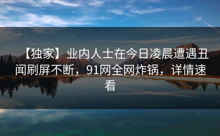 【独家】业内人士在今日凌晨遭遇丑闻刷屏不断，91网全网炸锅，详情速看