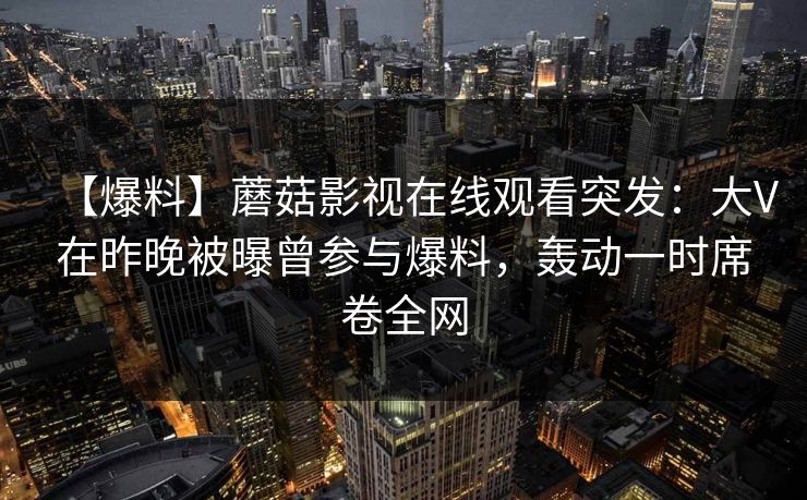 【爆料】蘑菇影视在线观看突发:大V在昨晚被曝曾参与爆料,轰动一时席卷全网 【爆料】蘑菇影视在线观看突发:大V在昨晚被曝曾参与爆料,轰动一时席卷全网