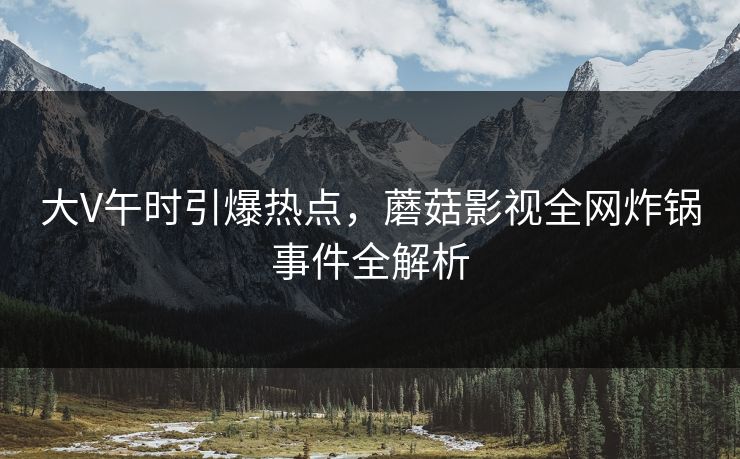 大V午时引爆热点，蘑菇影视全网炸锅事件全解析