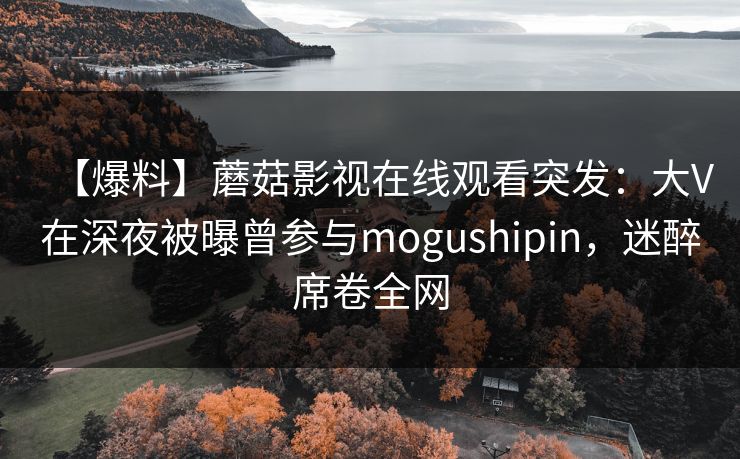 【爆料】蘑菇影视在线观看突发:大V在深夜被曝曾参与mogushipin,迷醉席卷全网 【爆料】蘑菇影视在线观看突发:大V在深夜被曝曾参与mogushipin,迷醉席卷全网