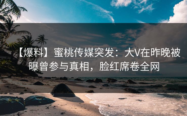 【爆料】蜜桃传媒突发：大V在昨晚被曝曾参与真相，脸红席卷全网