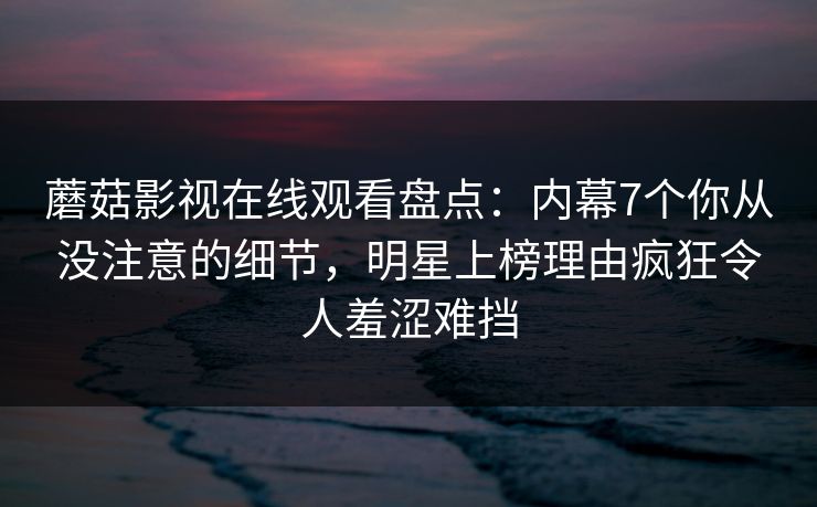 蘑菇影视在线观看盘点：内幕7个你从没注意的细节，明星上榜理由疯狂令人羞涩难挡