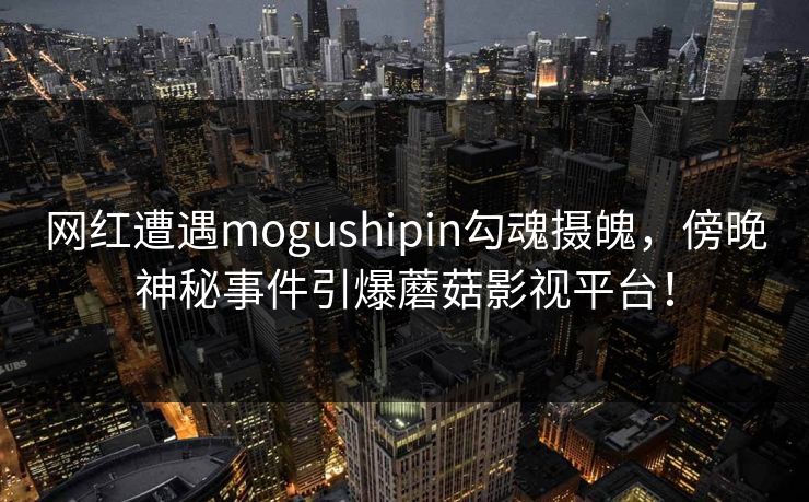 网红遭遇mogushipin勾魂摄魄，傍晚神秘事件引爆蘑菇影视平台！