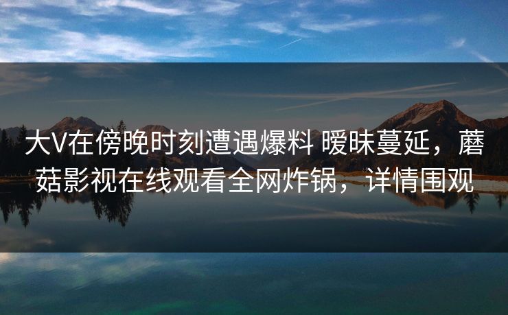大V在傍晚时刻遭遇爆料 暧昧蔓延，蘑菇影视在线观看全网炸锅，详情围观