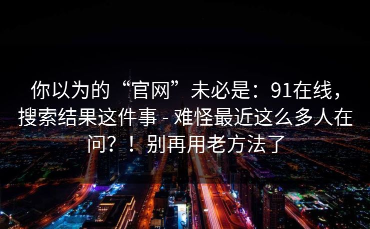 你以为的“官网”未必是：91在线，搜索结果这件事 - 难怪最近这么多人在问？！别再用老方法了
