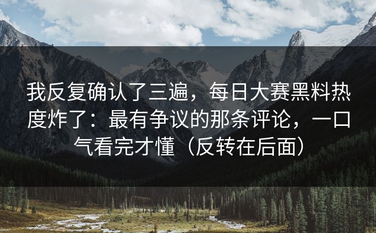 我反复确认了三遍，每日大赛黑料热度炸了：最有争议的那条评论，一口气看完才懂（反转在后面）