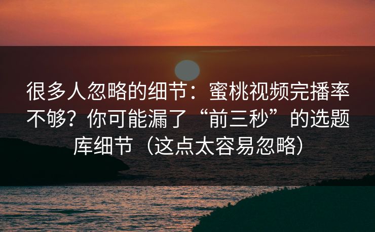 很多人忽略的细节：蜜桃视频完播率不够？你可能漏了“前三秒”的选题库细节（这点太容易忽略）