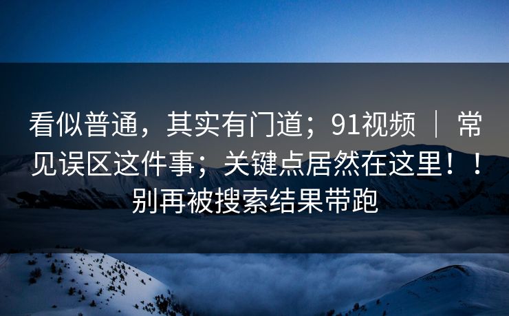 看似普通，其实有门道；91视频 ｜ 常见误区这件事；关键点居然在这里！！别再被搜索结果带跑