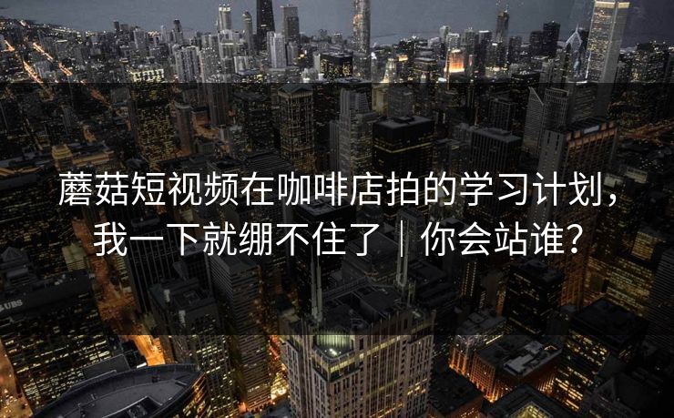 蘑菇短视频在咖啡店拍的学习计划，我一下就绷不住了｜你会站谁？