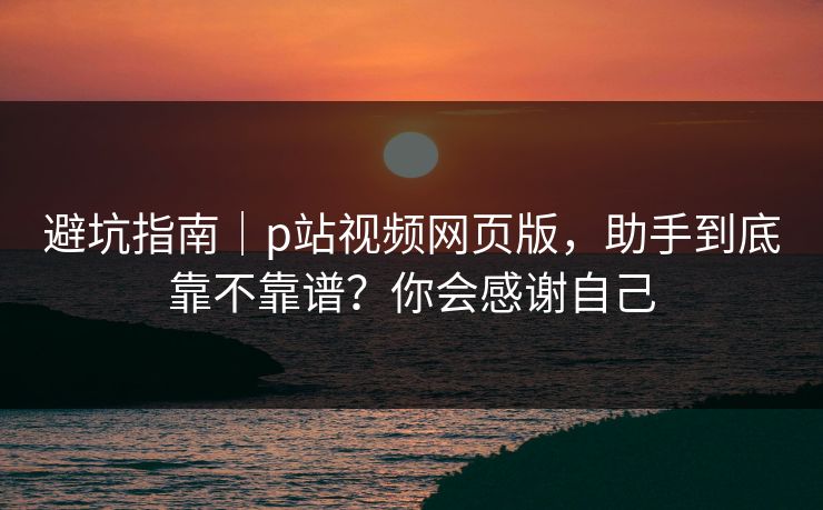 避坑指南｜p站视频网页版，助手到底靠不靠谱？你会感谢自己