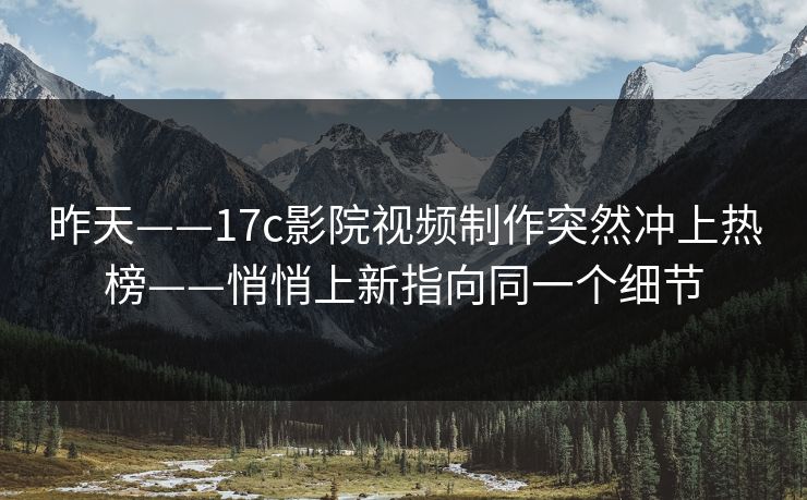 昨天——17c影院视频制作突然冲上热榜——悄悄上新指向同一个细节
