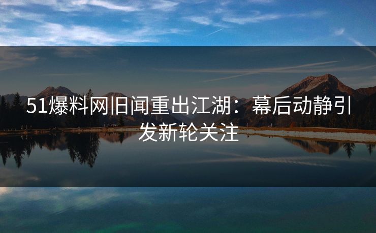 51爆料网旧闻重出江湖：幕后动静引发新轮关注